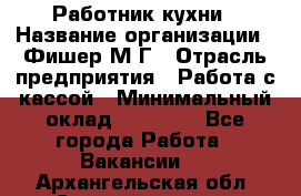 Работник кухни › Название организации ­ Фишер М.Г › Отрасль предприятия ­ Работа с кассой › Минимальный оклад ­ 19 000 - Все города Работа » Вакансии   . Архангельская обл.,Северодвинск г.